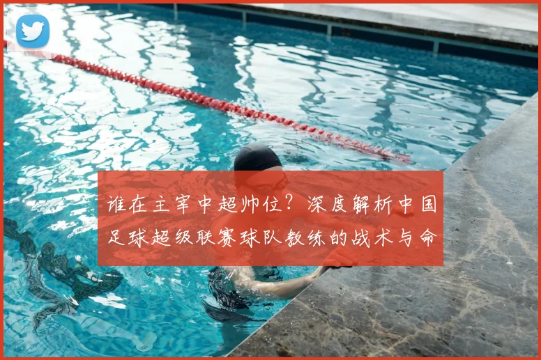 谁在主宰中超帅位？深度解析中国足球超级联赛球队教练的战术与命运