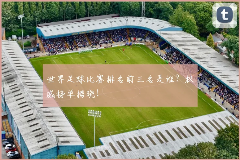 世界足球比赛排名前三名是谁？权威榜单揭晓！