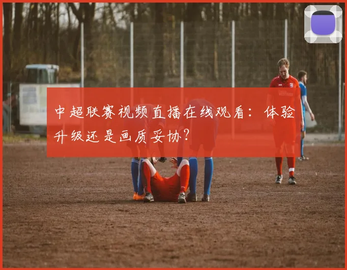 中超联赛视频直播在线观看：体验升级还是画质妥协？