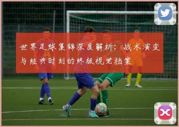 世界足球集锦深度解析：战术演变与经典时刻的终极视觉档案