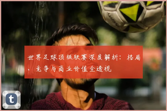 世界足球顶级联赛深度解析：格局、竞争与商业价值全透视