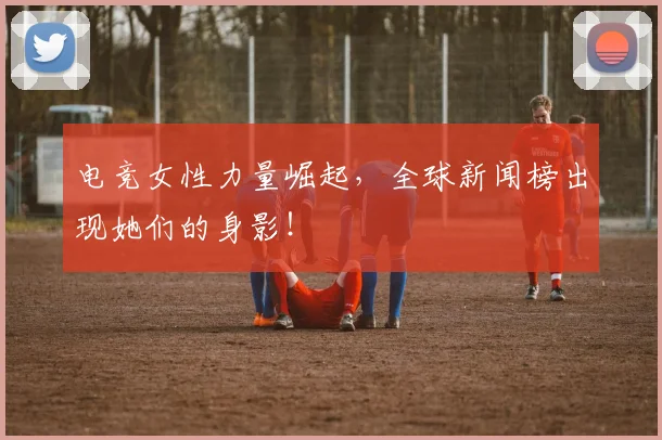 电竞女性力量崛起，全球新闻榜出现她们的身影！