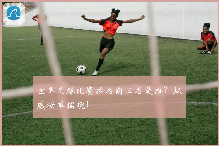 世界足球比赛排名前三名是谁?权威榜单揭晓!