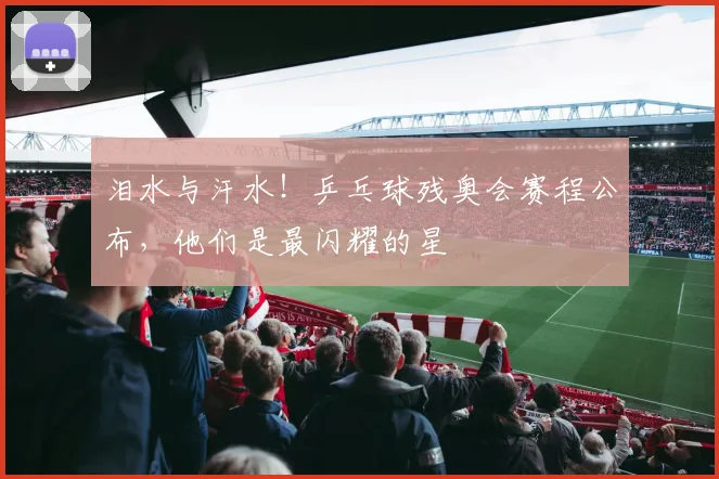 泪水与汗水！乒乓球残奥会赛程公布，他们是最闪耀的星