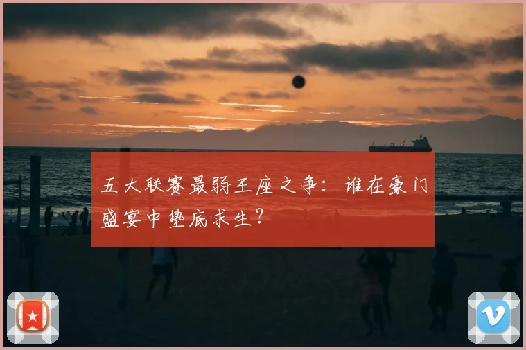 五大联赛最弱王座之争：谁在豪门盛宴中垫底求生？